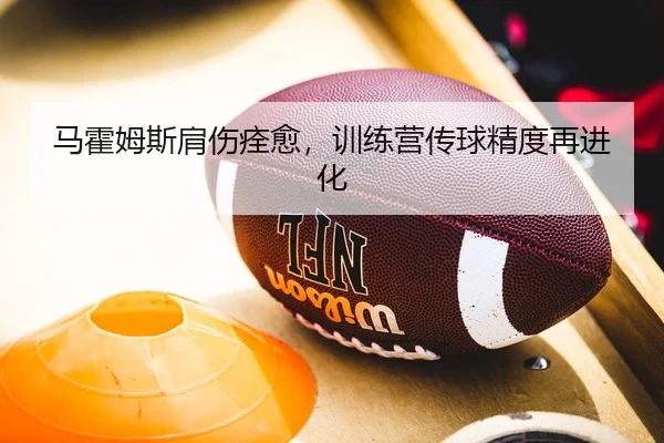 马霍姆斯肩伤痊愈，训练营传球精度再进化