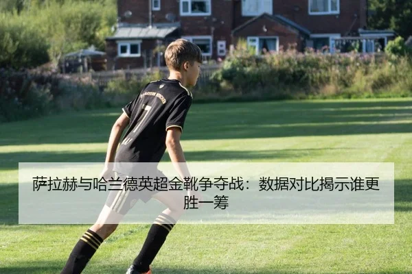 萨拉赫与哈兰德英超金靴争夺战：数据对比揭示谁更胜一筹